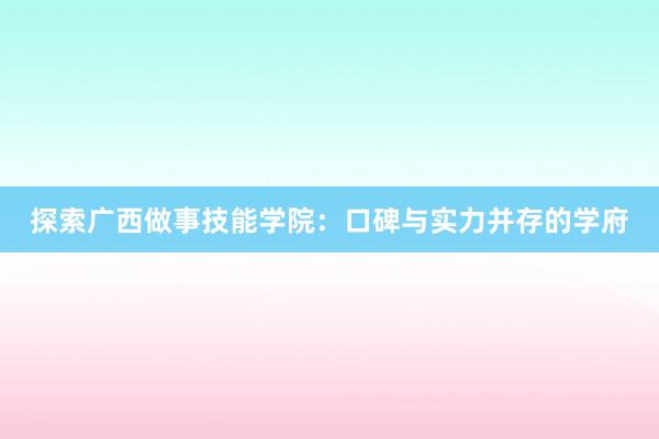 探索广西做事技能学院：口碑与实力并存的学府